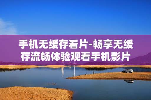 手机无缓存看片-畅享无缓存流畅体验观看手机影片