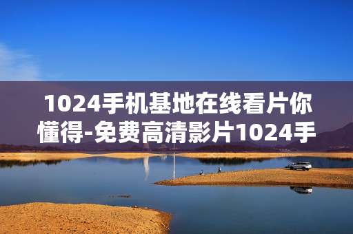 1024手机基地在线看片你懂得-免费高清影片1024手机基地随时畅享