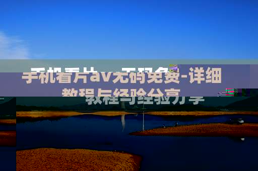 手机看片av无码免费-详细教程与经验分享