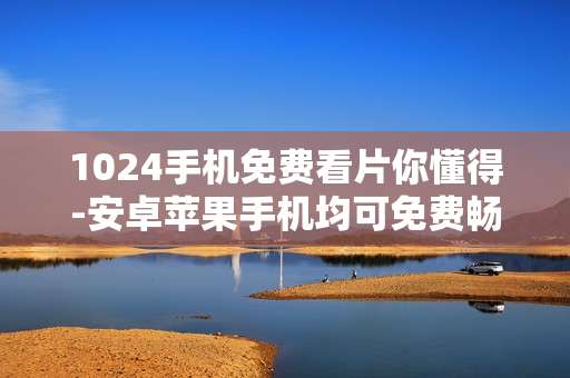 1024手机免费看片你懂得-安卓苹果手机均可免费畅享影片资源