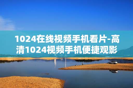 1024在线视频手机看片-高清1024视频手机便捷观影体验