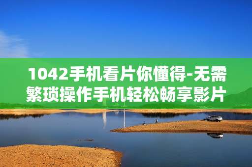 1042手机看片你懂得-无需繁琐操作手机轻松畅享影片
