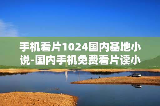 手机看片1024国内基地小说-国内手机免费看片读小说资源聚集地
