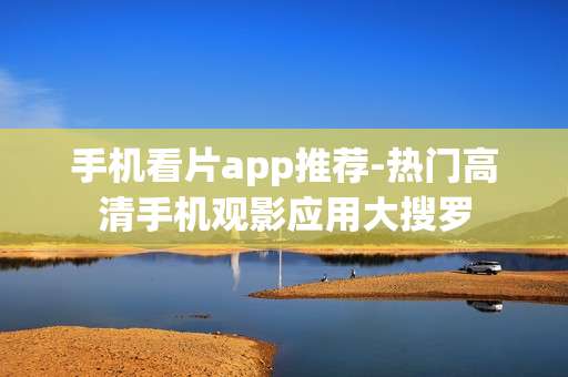 手机看片app推荐-热门高清手机观影应用大搜罗
