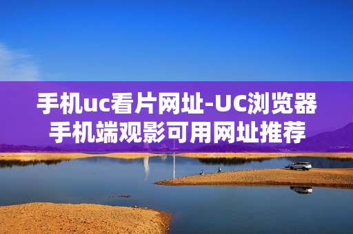手机uc看片网址-UC浏览器手机端观影可用网址推荐