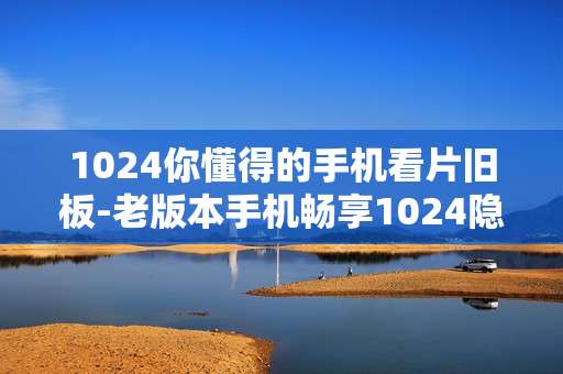1024你懂得的手机看片旧板-老版本手机畅享1024隐蔽观影资源