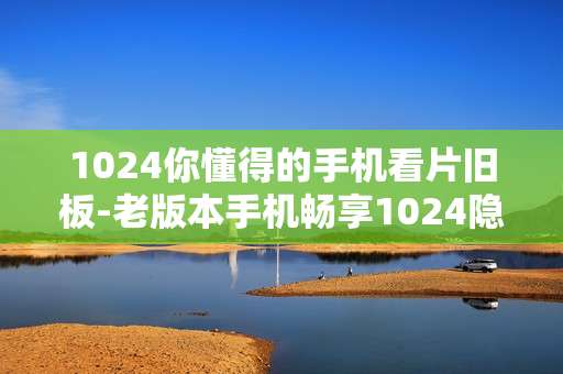 1024你懂得的手机看片旧板-老版本手机畅享1024隐蔽观影资源