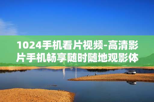 1024手机看片视频-高清影片手机畅享随时随地观影体验