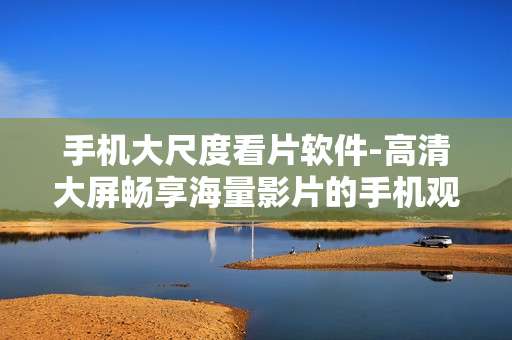 手机大尺度看片软件-高清大屏畅享海量影片的手机观影工具
