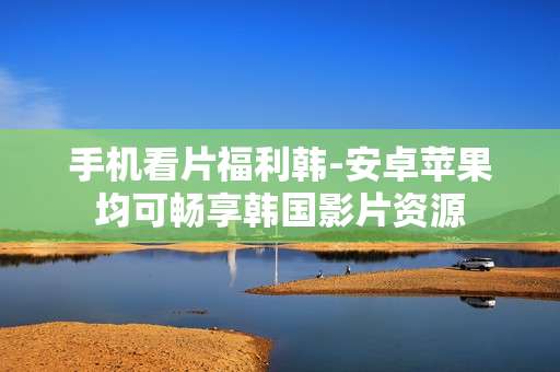 手机看片福利韩-安卓苹果均可畅享韩国影片资源