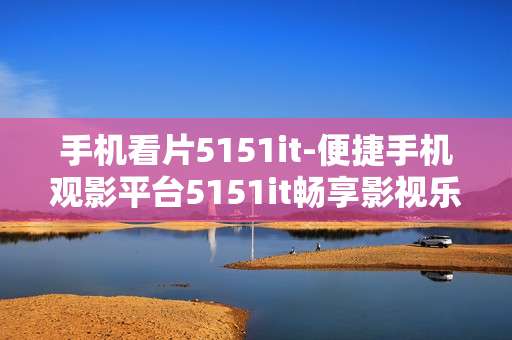 手机看片5151it-便捷手机观影平台5151it畅享影视乐趣