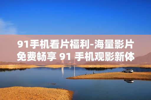 91手机看片福利-海量影片免费畅享 91 手机观影新体验