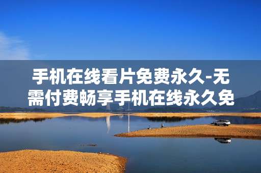 手机在线看片免费永久-无需付费畅享手机在线永久免费观影