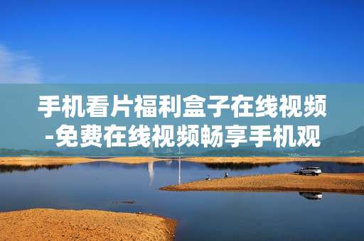 手机看片福利盒子在线视频-免费在线视频畅享手机观影乐趣
