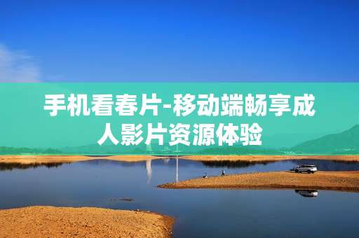 手机看春片-移动端畅享成人影片资源体验