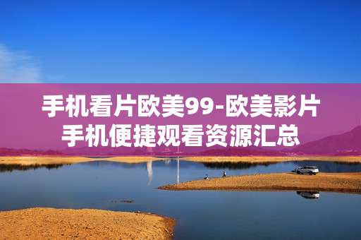 手机看片欧美99-欧美影片手机便捷观看资源汇总 手机看片欧美99-欧美影片手机便捷观看资源汇总