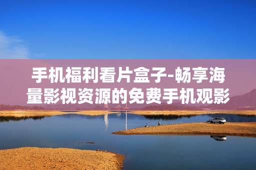 手机福利看片盒子-畅享海量影视资源的免费手机观影利器