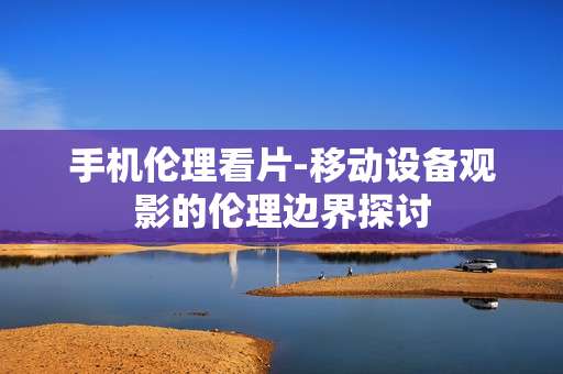 手机伦理看片-移动设备观影的伦理边界探讨