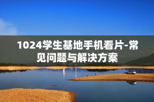1024学生基地手机看片-常见问题与解决方案