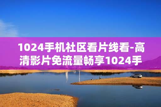 1024手机社区看片线看-高清影片免流量畅享1024手机社区
