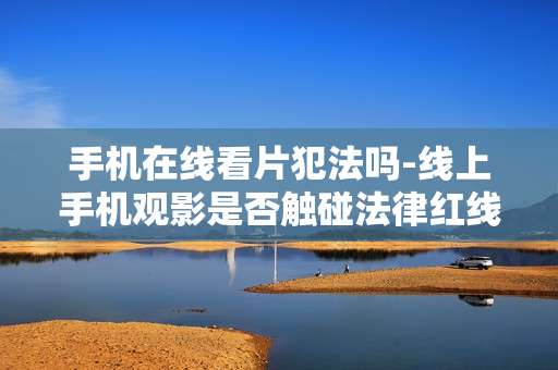 手机在线看片犯法吗-线上手机观影是否触碰法律红线