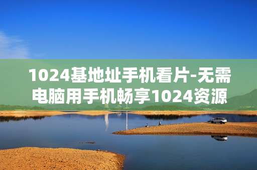 1024基地址手机看片-无需电脑用手机畅享1024资源影片