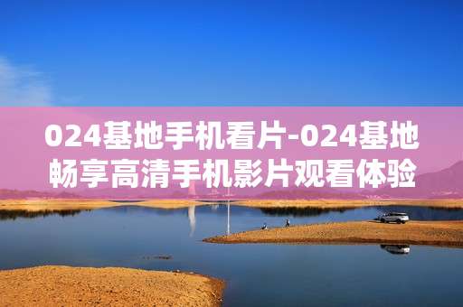 024基地手机看片-024基地畅享高清手机影片观看体验