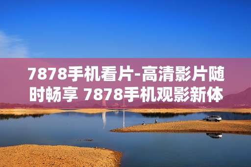 7878手机看片-高清影片随时畅享 7878手机观影新体验