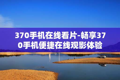 370手机在线看片-畅享370手机便捷在线观影体验 370手机在线看片-畅享370手机便捷在线观影体验
