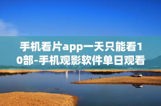 手机看片app一天只能看10部-手机观影软件单日观看数量限制揭秘 手机看片app一天只能看10部-手机观影软件单日观看数量限制揭秘