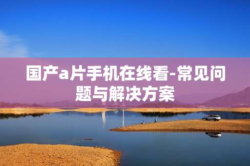 国产a片手机在线看-常见问题与解决方案