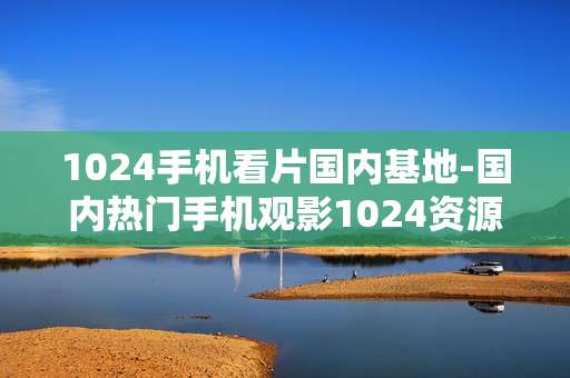 1024手机看片国内基地-国内热门手机观影1024资源汇集处
