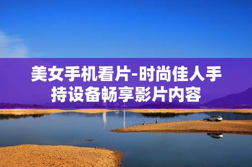 美女手机看片-时尚佳人手持设备畅享影片内容