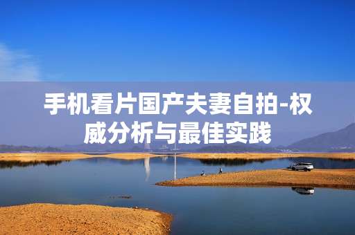 手机看片国产夫妻自拍-权威分析与最佳实践 手机看片国产夫妻自拍-权威分析与最佳实践