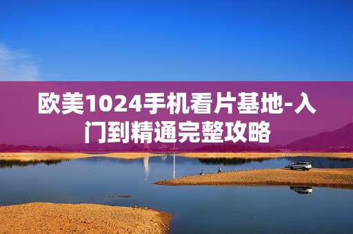 欧美1024手机看片基地-入门到精通完整攻略 欧美1024手机看片基地-入门到精通完整攻略