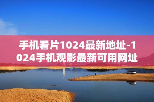 手机看片1024最新地址-1024手机观影最新可用网址汇总