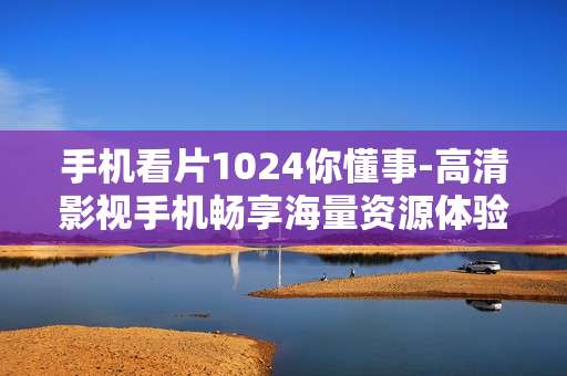 手机看片1024你懂事-高清影视手机畅享海量资源体验 手机看片1024你懂事-高清影视手机畅享海量资源体验