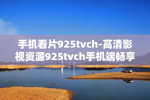 手机看片925tvch-高清影视资源925tvch手机端畅享