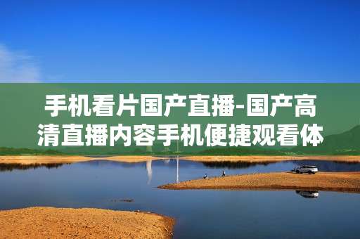 手机看片国产直播-国产高清直播内容手机便捷观看体验