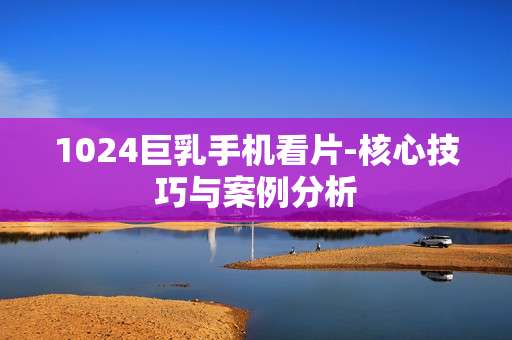 1024巨乳手机看片-核心技巧与案例分析