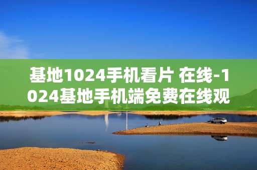 基地1024手机看片 在线-1024基地手机端免费在线观影体验 基地1024手机看片 在线-1024基地手机端免费在线观影体验