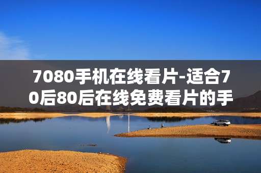 7080手机在线看片-适合70后80后在线免费看片的手机渠道
