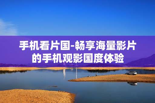 手机看片国-畅享海量影片的手机观影国度体验