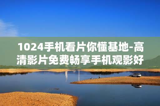 1024手机看片你懂基地-高清影片免费畅享手机观影好去处