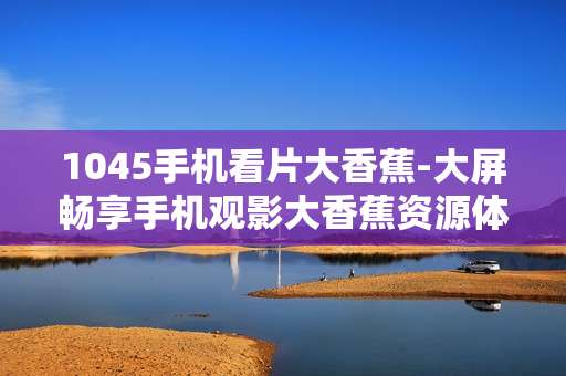 1045手机看片大香蕉-大屏畅享手机观影大香蕉资源体验