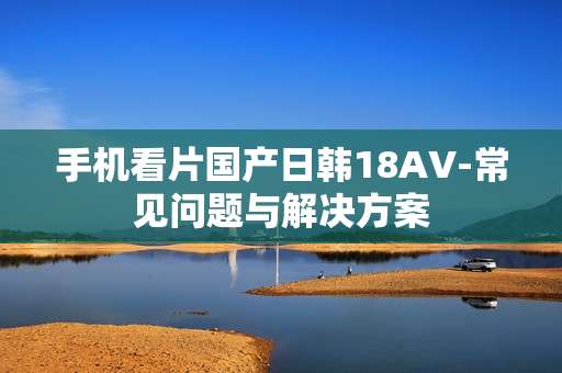 手机看片国产日韩18AV-常见问题与解决方案 手机看片国产日韩18AV-常见问题与解决方案