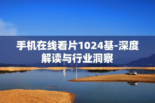 手机在线看片1024基-深度解读与行业洞察 手机在线看片1024基-深度解读与行业洞察