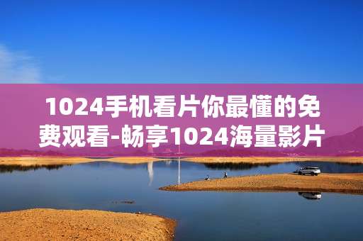 1024手机看片你最懂的免费观看-畅享1024海量影片免费手机观看体验