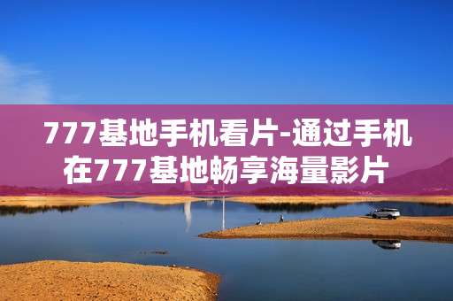 777基地手机看片-通过手机在777基地畅享海量影片