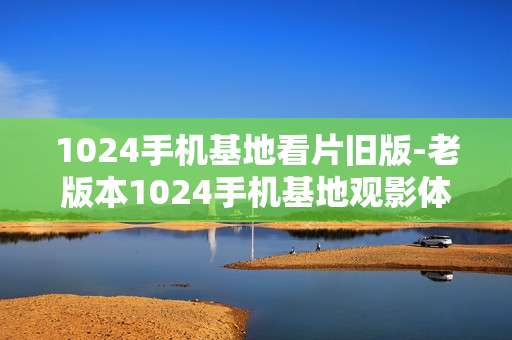 1024手机基地看片旧版-老版本1024手机基地观影体验分享